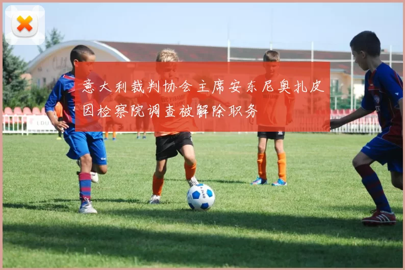 意大利裁判协会主席安东尼奥扎皮因检察院调查被解除职务