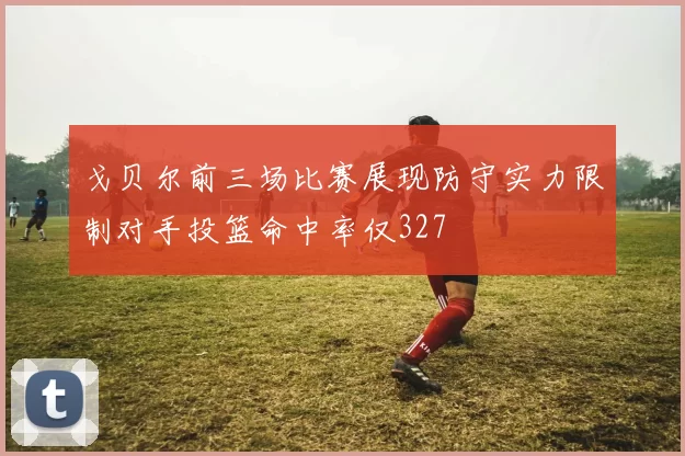 戈贝尔前三场比赛展现防守实力限制对手投篮命中率仅327