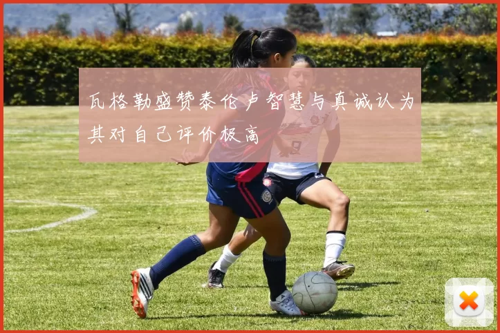 瓦格勒盛赞泰伦卢智慧与真诚认为其对自己评价极高