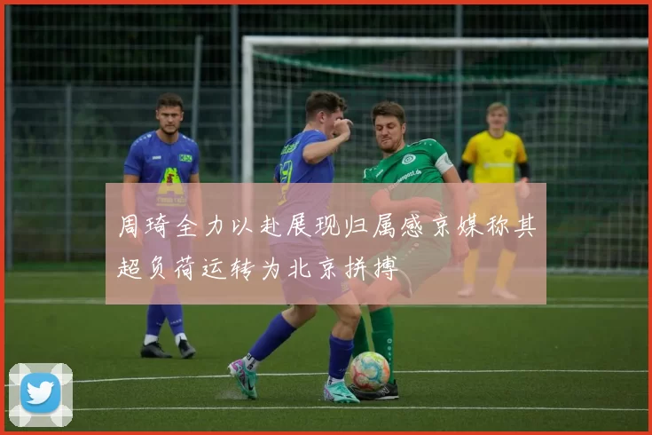 周琦全力以赴展现归属感京媒称其超负荷运转为北京拼搏