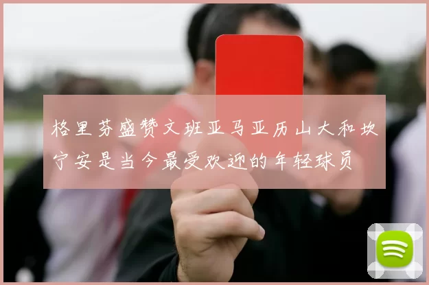 格里芬盛赞文班亚马亚历山大和坎宁安是当今最受欢迎的年轻球员