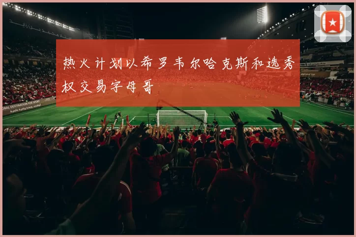 热火计划以希罗韦尔哈克斯和选秀权交易字母哥