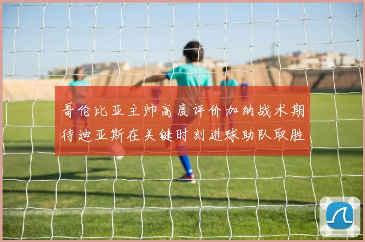 哥伦比亚主帅高度评价加纳战术期待迪亚斯在关键时刻进球助队取胜