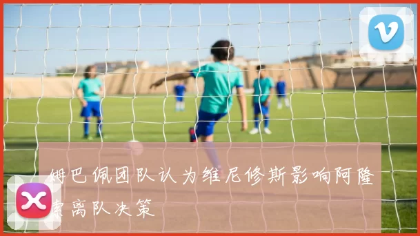 姆巴佩团队认为维尼修斯影响阿隆索离队决策