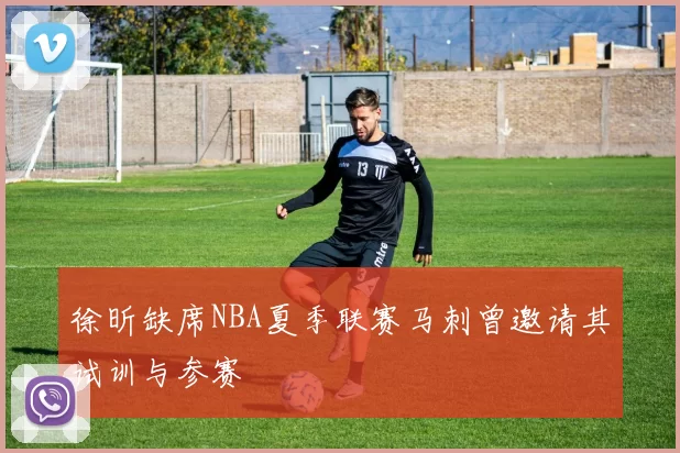 徐昕缺席NBA夏季联赛马刺曾邀请其试训与参赛
