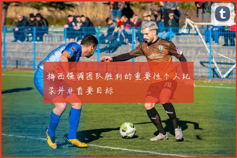 梅西强调团队胜利的重要性个人纪录并非首要目标