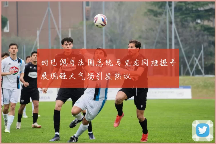 姆巴佩与法国总统马克龙同框握手展现强大气场引发热议