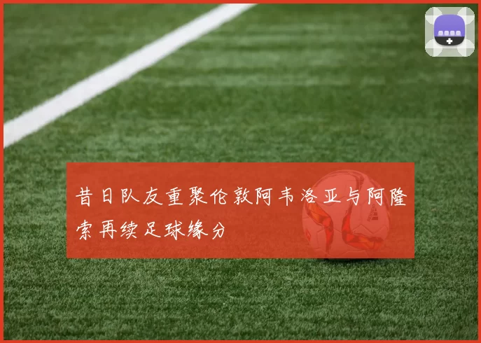 昔日队友重聚伦敦阿韦洛亚与阿隆索再续足球缘分