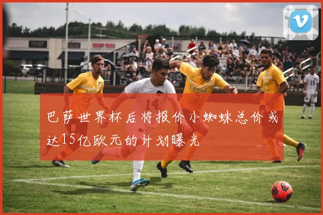 巴萨世界杯后将报价小蜘蛛总价或达15亿欧元的计划曝光
