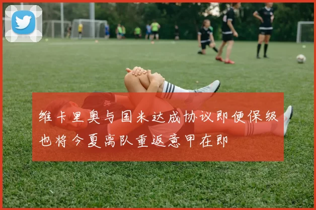 维卡里奥与国米达成协议即便保级也将今夏离队重返意甲在即
