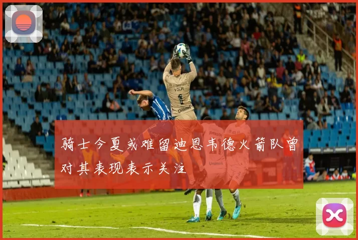 骑士今夏或难留迪恩韦德火箭队曾对其表现表示关注