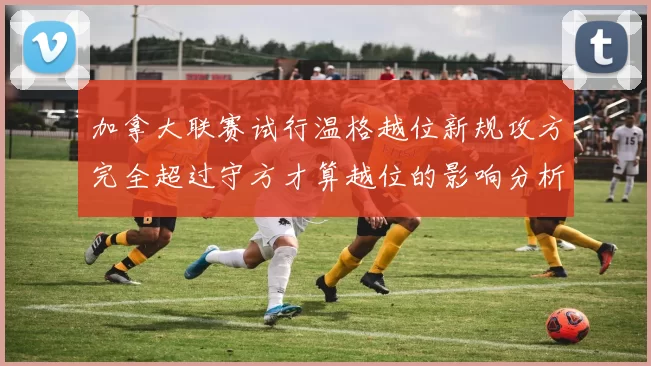 加拿大联赛试行温格越位新规攻方完全超过守方才算越位的影响分析