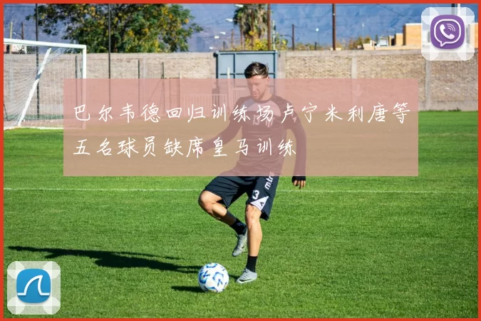 巴尔韦德回归训练场卢宁米利唐等五名球员缺席皇马训练