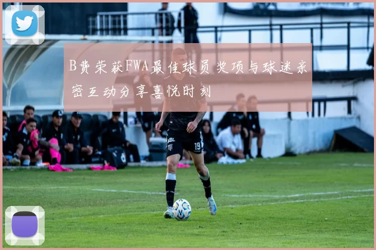 B费荣获FWA最佳球员奖项与球迷亲密互动分享喜悦时刻