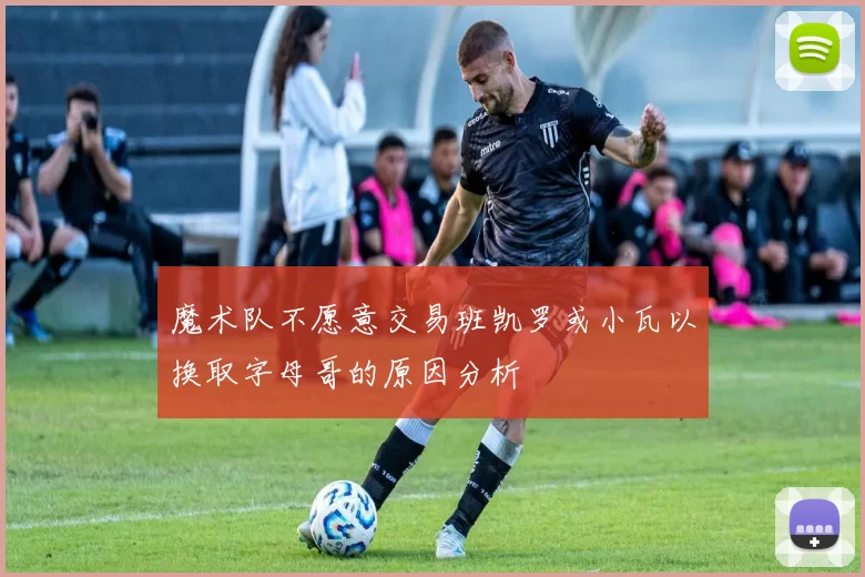 魔术队不愿意交易班凯罗或小瓦以换取字母哥的原因分析