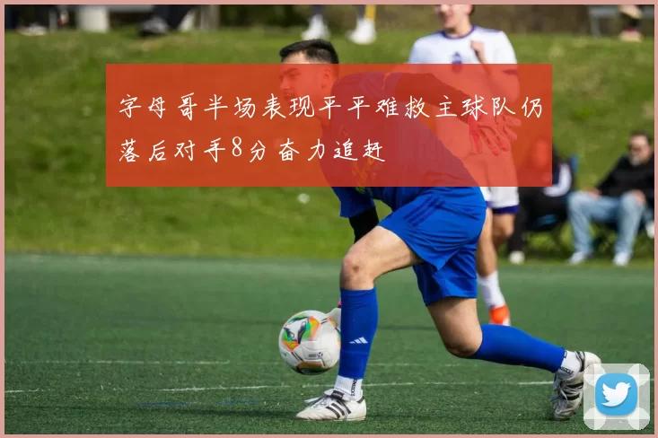 字母哥半场表现平平难救主球队仍落后对手8分奋力追赶