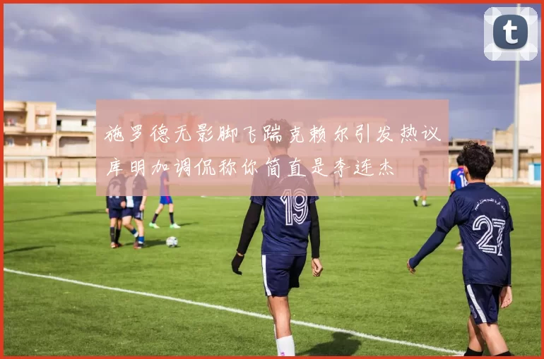施罗德无影脚飞踹克赖尔引发热议库明加调侃称你简直是李连杰