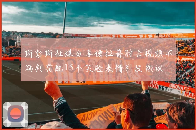 斯彭斯社媒分享德拉普肘击视频不满判罚配15个笑脸表情引发热议