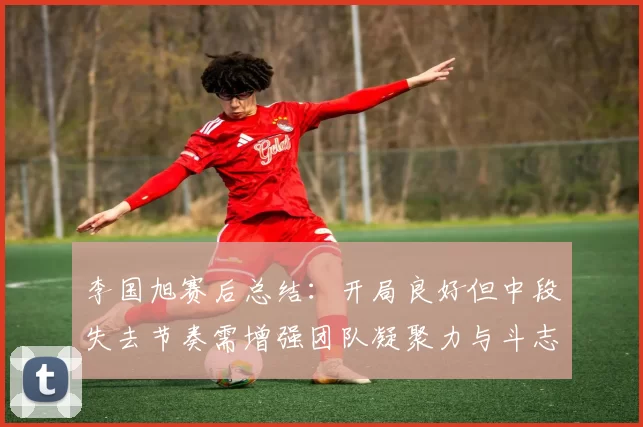 李国旭赛后总结：开局良好但中段失去节奏需增强团队凝聚力与斗志